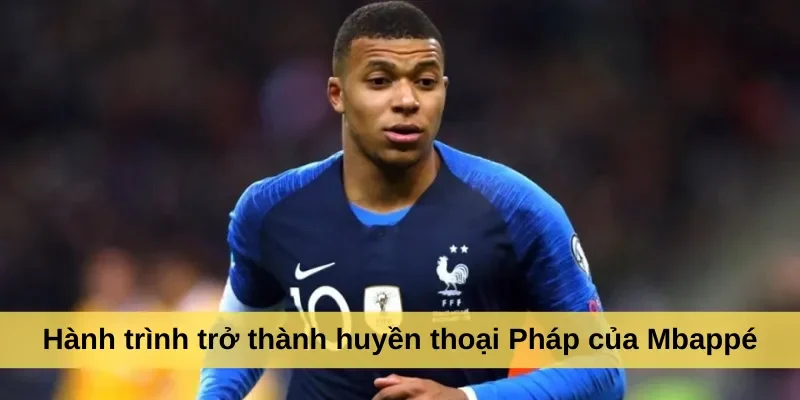 Hành trình trở thành huyền thoại Pháp của Mbappé